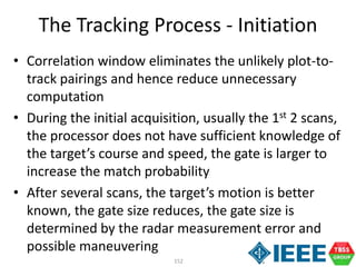 152
• Correlation window eliminates the unlikely plot-to-
track pairings and hence reduce unnecessary
computation
• During the initial acquisition, usually the 1st 2 scans,
the processor does not have sufficient knowledge of
the target’s course and speed, the gate is larger to
increase the match probability
• After several scans, the target’s motion is better
known, the gate size reduces, the gate size is
determined by the radar measurement error and
possible maneuvering
The Tracking Process - Initiation
 