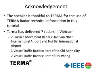 2
• The speaker is thankful to TERMA for the use of
TERMA Radar technical information in this
tutorial
• Terma has delivered 7 radars in Vietnam
– 2 Surface Movement Radars: Tan Son Nhat
International Airport and Noi Bai International
Airport
– 3 Vessel Traffic Radars: Port of Ho Chi Minh City
– 2 Vessel Traffic Radars: Port of Hai Phong
Acknowledgement
 