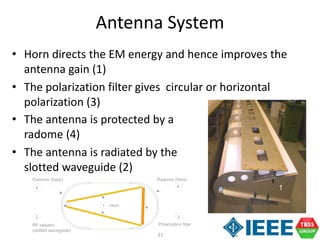 21
Antenna System
• Horn directs the EM energy and hence improves the
antenna gain (1)
• The polarization filter gives circular or horizontal
polarization (3)
• The antenna is protected by a
radome (4)
• The antenna is radiated by the
slotted waveguide (2)
Radome (front)
Horn
Polarization filterRF radiator
(slotted waveguide)
Radome (back)
1
2 3
44 1
 