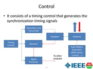 29
Control
• It consists of a timing control that generates the
synchronization timing signals
Timing
Control
Modulator and
Transmitter
Receiver
Signal
Processor
Duplexer Antenna
To other
modules
Scan Pattern
Generator
(RPM, Beam
Control, …)
 
