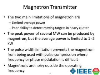 32
Magnetron Transmitter
• The two main limitations of magnetron are
– Limited average power
– Poor ability to detect moving targets in heavy clutter
• The peak power of several MW can be produced by
magnetron, but the average power is limited to 1 -2
kW
• The pulse width limitation prevents the magnetron
from being used with pulse compression where
frequency or phase modulation is difficult
• Magnetrons are noisy outside the operating
frequency
 