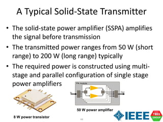 44
A Typical Solid-State Transmitter
• The solid-state power amplifier (SSPA) amplifies
the signal before transmission
• The transmitted power ranges from 50 W (short
range) to 200 W (long range) typically
• The required power is constructed using multi-
stage and parallel configuration of single stage
power amplifiers PA module
In Out
8 W power transistor
50 W power amplifier
 