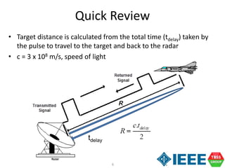 6
• Target distance is calculated from the total time (tdelay) taken by
the pulse to travel to the target and back to the radar
• c = 3 x 108 m/s, speed of light
Quick Review
tdelay
 