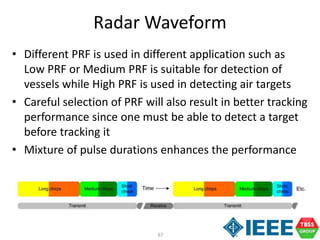67
Radar Waveform
• Different PRF is used in different application such as
Low PRF or Medium PRF is suitable for detection of
vessels while High PRF is used in detecting air targets
• Careful selection of PRF will also result in better tracking
performance since one must be able to detect a target
before tracking it
• Mixture of pulse durations enhances the performance
 