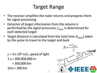 71
• The receiver amplifies the radar returns and prepares them
for signal processing
• Extractor of target information from the returns is
performed by the signal processor, tdelay is determined for
each detected target
• Target distance is calculated from the total time (tdelay) taken
by the pulse to travel to the target and back
c = 3 x 108 m/s, speed of light
1 s = 300,000,000 m
= 300,000 km
1ms = 300 km
Target Range
 