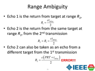 75
Range Ambiguity
• Echo 1 is the return from target at range R1,
• Echo 2 is the return from the same target at
range R1, from the 2nd transmission
• Echo 2 can also be taken as an echo from a
different target from the 1st transmission
1
2
delayct
R 
2 1
2
delayct
R R 
 
2
2
delayc PRT t
R

 ERROR!!!
 
