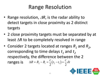 81
Range Resolution
• Range resolution, R, is the radar ability to
detect targets in close proximity as 2 distinct
targets
• 2 close proximity targets must be separated by at
least R to be completely resolved in range
• Consider 2 targets located at ranges R1 and R2,
corresponding to time delays t1 and t2
respectively, the difference between the 2
ranges is  2 1 2 1
2 2
c c
R R R t t t     
 