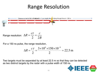 83
2 2
c c
R
B
t
  
Range Resolution
Range resolution:
Pulse width = 1 µs, length of pulse flying through the air = 300 mDistance is half of 300 m = 150 m
For a 150 ns pulse, the range resolution,
m5.22
2
10150103
2
98




tc
R
Two targets must be separated by at least 22.5 m so that they can be detected
as two distinct targets by the radar with a pulse width of 150 ns.
 