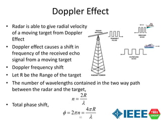 85
• The number of wavelengths contained in the two way path
between the radar and the target,
• Total phase shift,
• Radar is able to give radial velocity
of a moving target from Doppler
Effect
• Doppler effect causes a shift in
frequency of the received echo
signal from a moving target
• Doppler frequency shift
• Let R be the Range of the target
Doppler Effect
RADAR TOWER
INBOUND
ECHO
RADAR
ANTENNA
TRANSMIT
PULSE
OUTBOUND
ECHO
2R
n


4
2
R
n

 

 
 