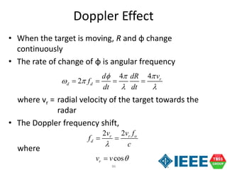 86
• When the target is moving, R and φ change
continuously
• The rate of change of φ is angular frequency
where vr = radial velocity of the target towards the
radar
• The Doppler frequency shift,
where
Doppler Effect
44
2 r
d d
vd dR
f
dt dt
 
 
 
   
22 r or
d
v fv
f
c
 
cosrv v 
 