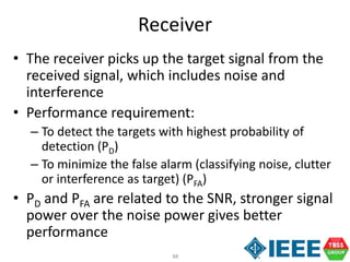 88
Receiver
• The receiver picks up the target signal from the
received signal, which includes noise and
interference
• Performance requirement:
– To detect the targets with highest probability of
detection (PD)
– To minimize the false alarm (classifying noise, clutter
or interference as target) (PFA)
• PD and PFA are related to the SNR, stronger signal
power over the noise power gives better
performance
 