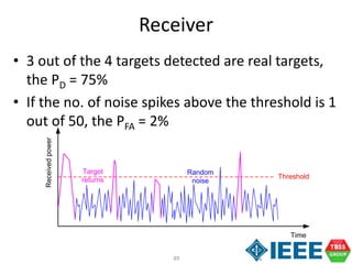 89
Receiver
Time
Receivedpower
Threshold
Target
returns
Random
noise
• 3 out of the 4 targets detected are real targets,
the PD = 75%
• If the no. of noise spikes above the threshold is 1
out of 50, the PFA = 2%
 