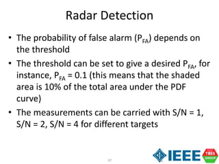 97
Radar Detection
• The probability of false alarm (PFA) depends on
the threshold
• The threshold can be set to give a desired PFA, for
instance, PFA = 0.1 (this means that the shaded
area is 10% of the total area under the PDF
curve)
• The measurements can be carried with S/N = 1,
S/N = 2, S/N = 4 for different targets
 