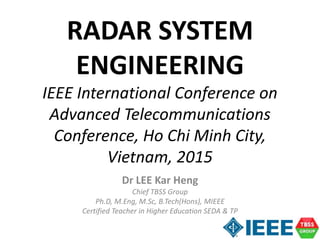 Dr LEE Kar Heng
Chief TBSS Group
Ph.D, M.Eng, M.Sc, B.Tech(Hons), MIEEE
Certified Teacher in Higher Education SEDA & TP
RADAR SYSTEM
ENGINEERING
IEEE International Conference on
Advanced Telecommunications
Conference, Ho Chi Minh City,
Vietnam, 2015
 