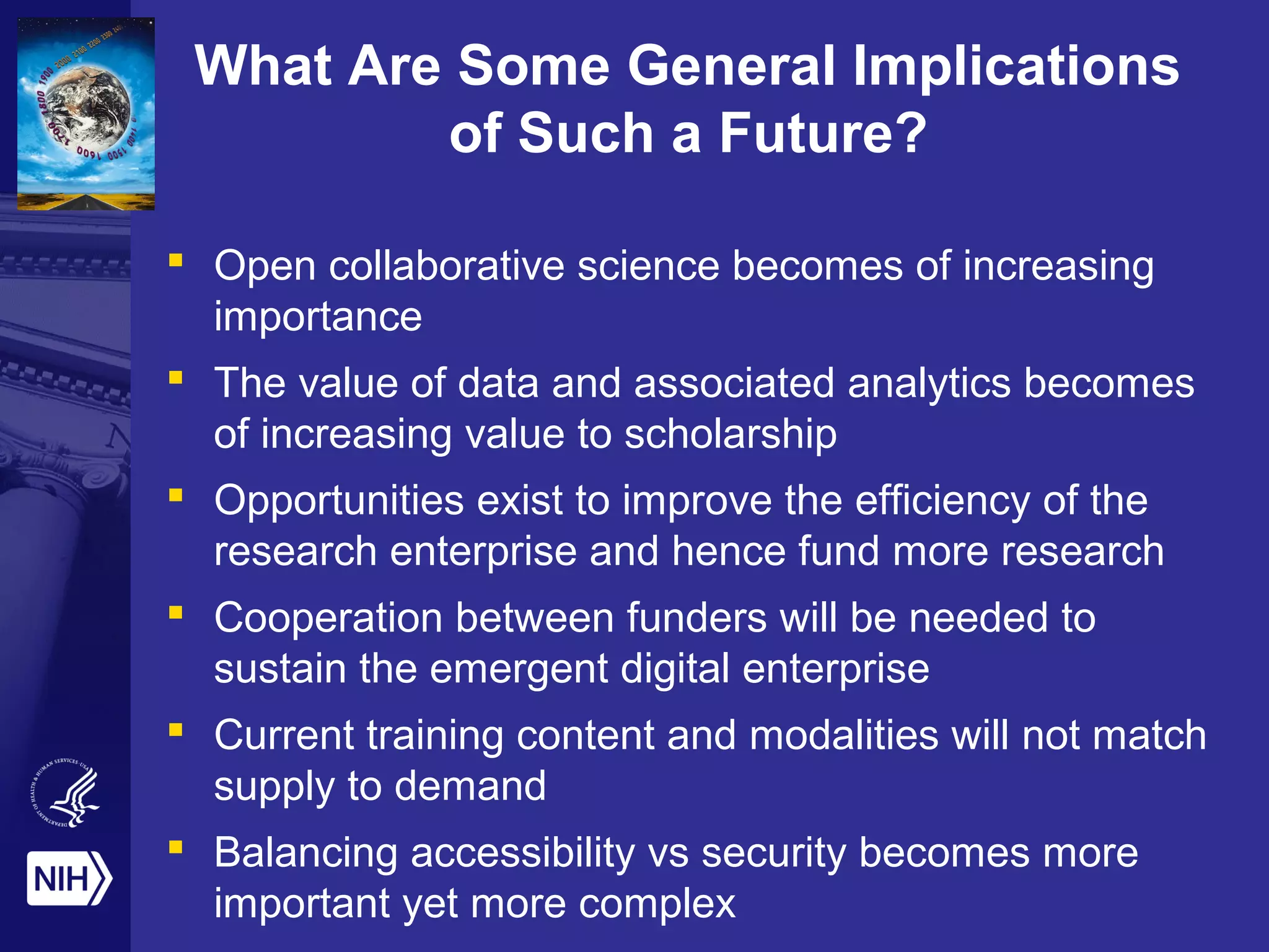 What Are Some General Implications
of Such a Future?
 Open collaborative science becomes of increasing
importance
 The value of data and associated analytics becomes
of increasing value to scholarship
 Opportunities exist to improve the efficiency of the
research enterprise and hence fund more research
 Cooperation between funders will be needed to
sustain the emergent digital enterprise
 Current training content and modalities will not match
supply to demand
 Balancing accessibility vs security becomes more
important yet more complex
 