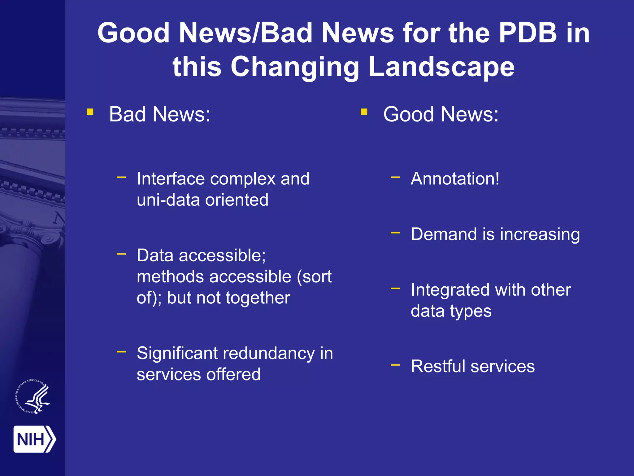 Good News/Bad News for the PDB in
this Changing Landscape
 Bad News:
– Interface complex and
uni-data oriented
– Data accessible;
methods accessible (sort
of); but not together
– Significant redundancy in
services offered
 Good News:
– Annotation!
– Demand is increasing
– Integrated with other
data types
– Restful services
 