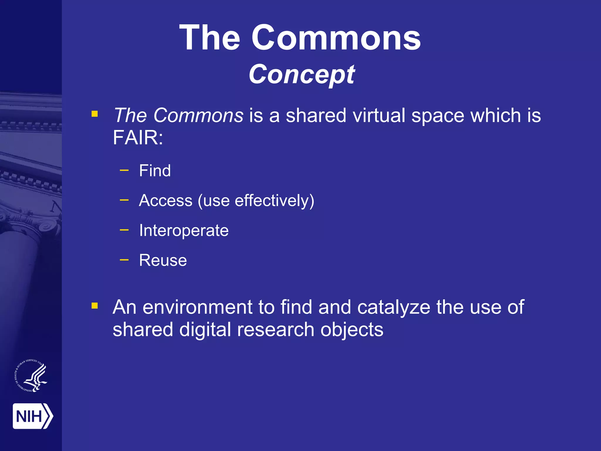  The Commons is a shared virtual space which is
FAIR:
– Find
– Access (use effectively)
– Interoperate
– Reuse
 An environment to find and catalyze the use of
shared digital research objects
The Commons
Concept
 