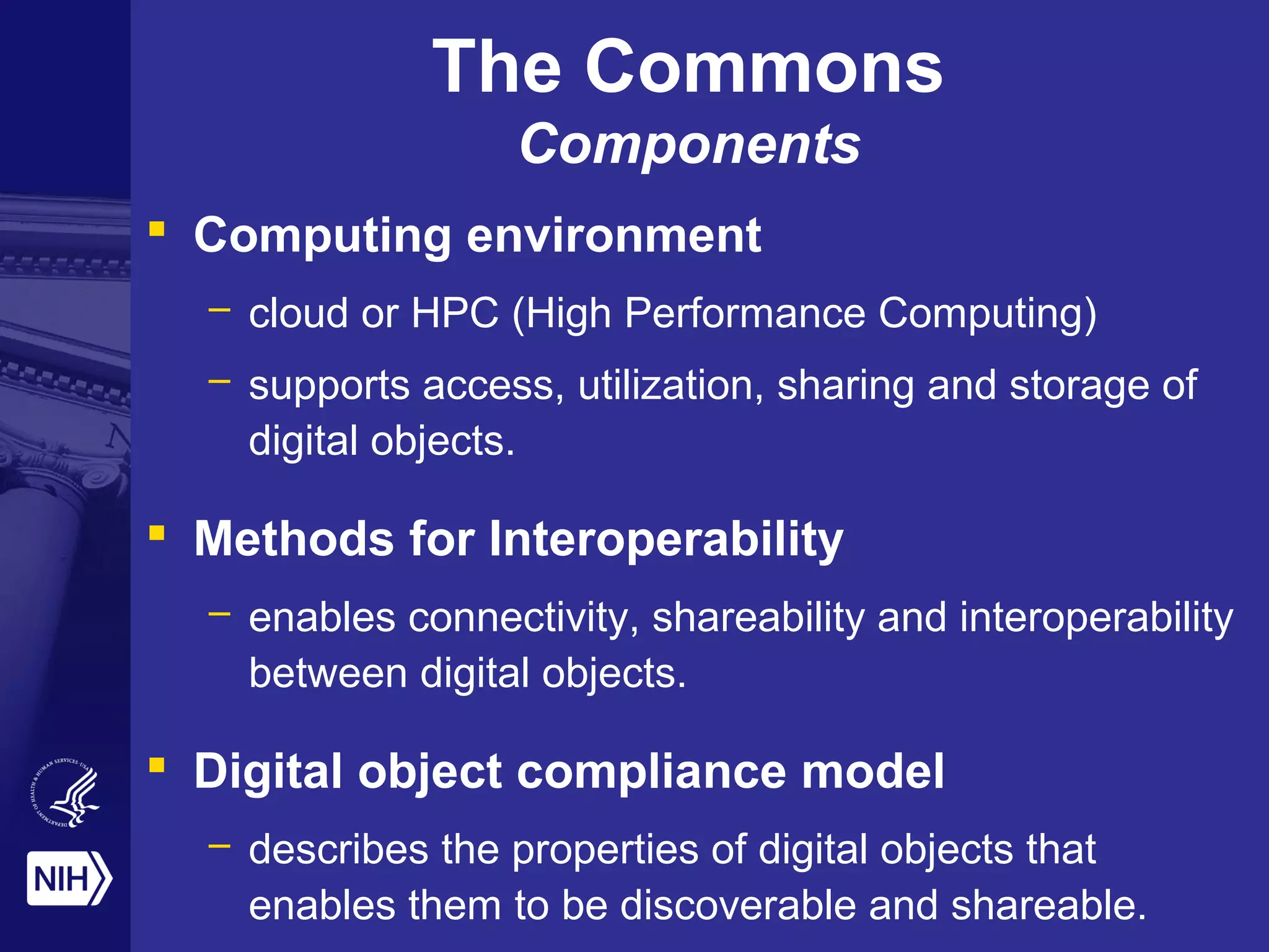 The Commons
Components
 Computing environment
– cloud or HPC (High Performance Computing)
– supports access, utilization, sharing and storage of
digital objects.
 Methods for Interoperability
– enables connectivity, shareability and interoperability
between digital objects.
 Digital object compliance model
– describes the properties of digital objects that
enables them to be discoverable and shareable.
 
