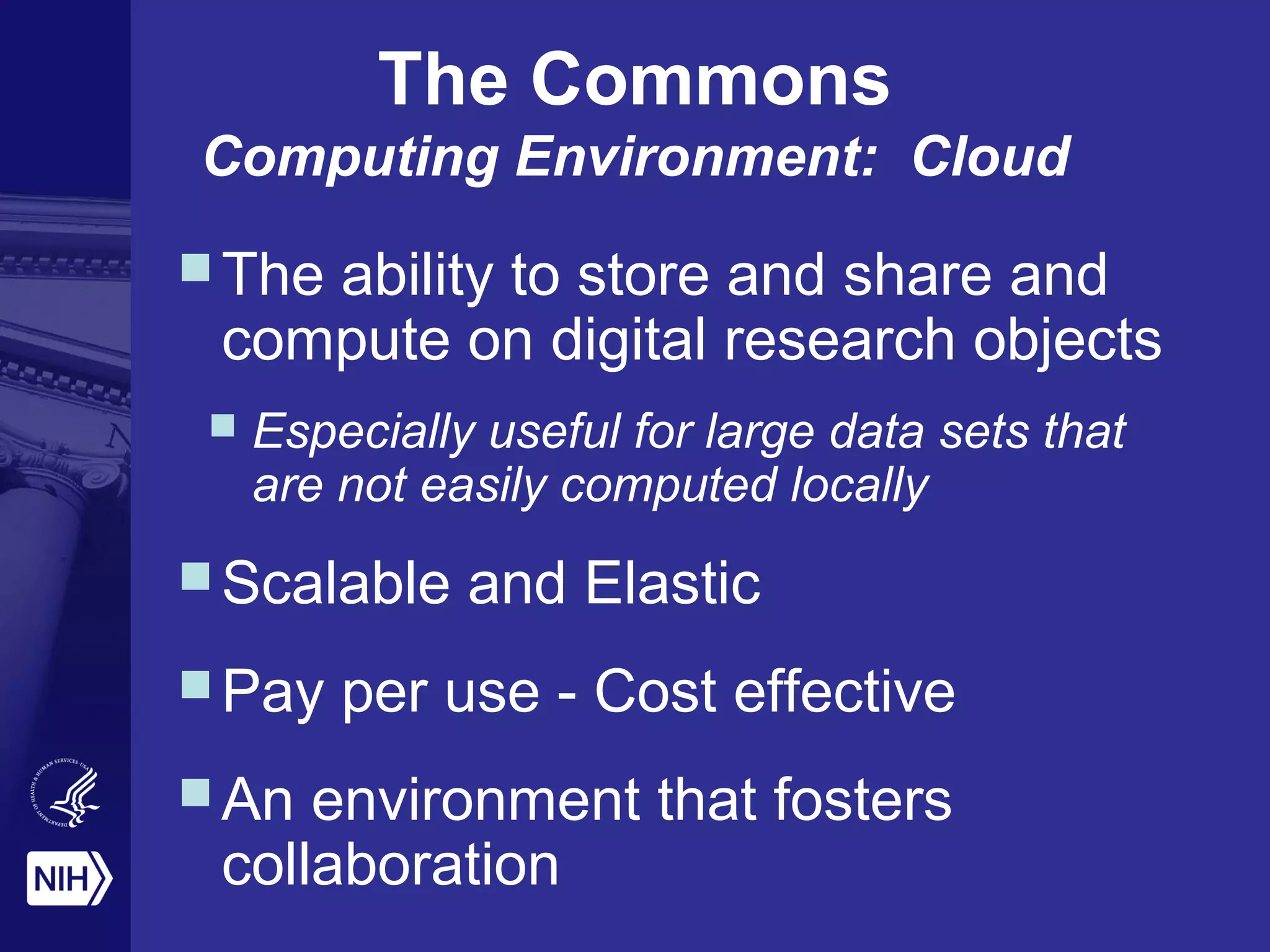 The ability to store and share and
compute on digital research objects
 Especially useful for large data sets that
are not easily computed locally
Scalable and Elastic
Pay per use - Cost effective
An environment that fosters
collaboration
The Commons
Computing Environment: Cloud
 