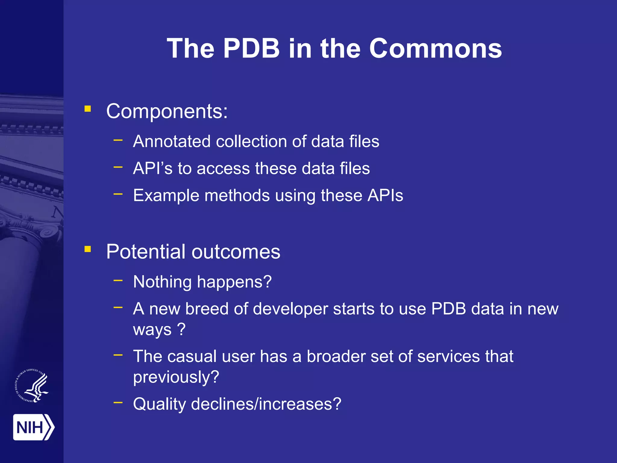 The PDB in the Commons
 Components:
– Annotated collection of data files
– API’s to access these data files
– Example methods using these APIs
 Potential outcomes
– Nothing happens?
– A new breed of developer starts to use PDB data in new
ways ?
– The casual user has a broader set of services that
previously?
– Quality declines/increases?
 