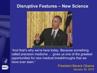 “And that’s why we’re here today. Because something
called precision medicine … gives us one of the greatest
opportunities for new medical breakthroughs that we
have ever seen.”
President Barack Obama
January 30, 2015
Disruptive Features – New Science
 