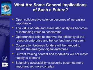 What Are Some General Implications
of Such a Future?
 Open collaborative science becomes of increasing
importance
 The value of data and associated analytics becomes
of increasing value to scholarship
 Opportunities exist to improve the efficiency of the
research enterprise and hence fund more research
 Cooperation between funders will be needed to
sustain the emergent digital enterprise
 Current training content and modalities will not match
supply to demand
 Balancing accessibility vs security becomes more
important yet more complex
 