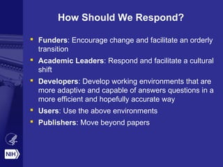 How Should We Respond?
 Funders: Encourage change and facilitate an orderly
transition
 Academic Leaders: Respond and facilitate a cultural
shift
 Developers: Develop working environments that are
more adaptive and capable of answers questions in a
more efficient and hopefully accurate way
 Users: Use the above environments
 Publishers: Move beyond papers
 