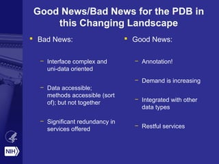 Good News/Bad News for the PDB in
this Changing Landscape
 Bad News:
– Interface complex and
uni-data oriented
– Data accessible;
methods accessible (sort
of); but not together
– Significant redundancy in
services offered
 Good News:
– Annotation!
– Demand is increasing
– Integrated with other
data types
– Restful services
 
