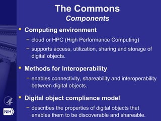 The Commons
Components
 Computing environment
– cloud or HPC (High Performance Computing)
– supports access, utilization, sharing and storage of
digital objects.
 Methods for Interoperability
– enables connectivity, shareability and interoperability
between digital objects.
 Digital object compliance model
– describes the properties of digital objects that
enables them to be discoverable and shareable.
 