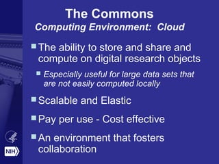 The ability to store and share and
compute on digital research objects
 Especially useful for large data sets that
are not easily computed locally
Scalable and Elastic
Pay per use - Cost effective
An environment that fosters
collaboration
The Commons
Computing Environment: Cloud
 