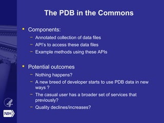 The PDB in the Commons
 Components:
– Annotated collection of data files
– API’s to access these data files
– Example methods using these APIs
 Potential outcomes
– Nothing happens?
– A new breed of developer starts to use PDB data in new
ways ?
– The casual user has a broader set of services that
previously?
– Quality declines/increases?
 