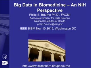 Big Data in Biomedicine – An NIH
Perspective
Philip E. Bourne Ph.D., FACMI
Associate Director for Data Science
National Institutes of Health
philip.bourne@nih.gov
IEEE BIBM Nov 10 2015, Washington DC
http://www.slideshare.net/pebourne
 