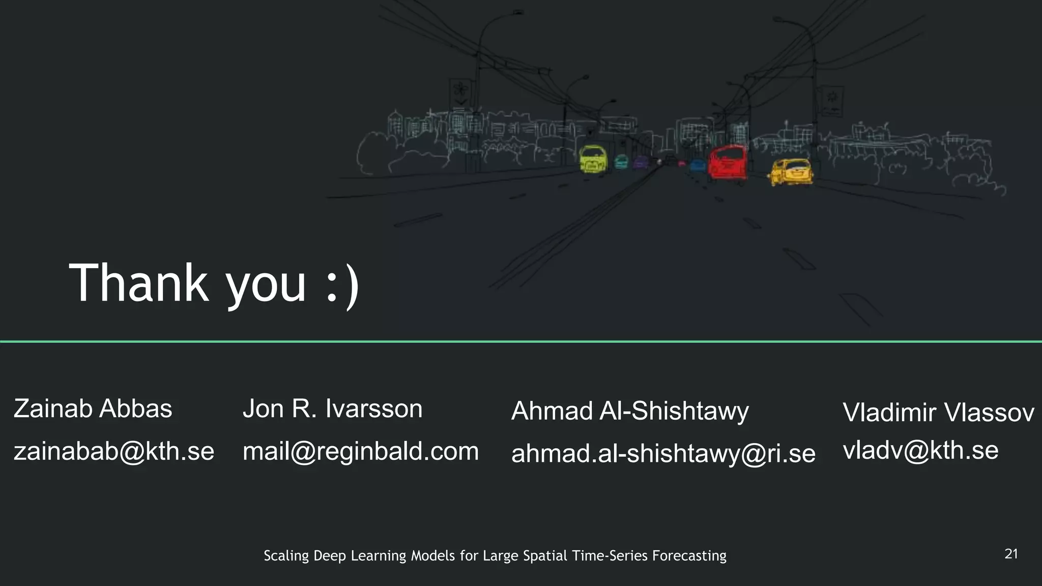 Thank you :)
21Scaling Deep Learning Models for Large Spatial Time-Series Forecasting
Zainab Abbas
zainabab@kth.se
Vladimir Vlassov
vladv@kth.se
Ahmad Al-Shishtawy
ahmad.al-shishtawy@ri.se
Jon R. Ivarsson
mail@reginbald.com
 