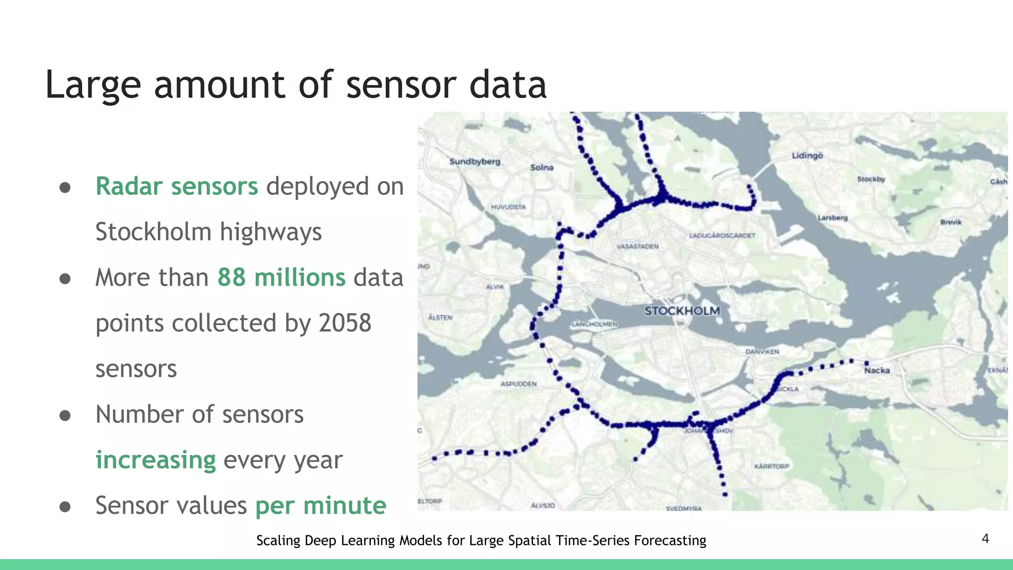 Large amount of sensor data
● Radar sensors deployed on
Stockholm highways
● More than 88 millions data
points collected by 2058
sensors
● Number of sensors
increasing every year
● Sensor values per minute
4Scaling Deep Learning Models for Large Spatial Time-Series Forecasting
 