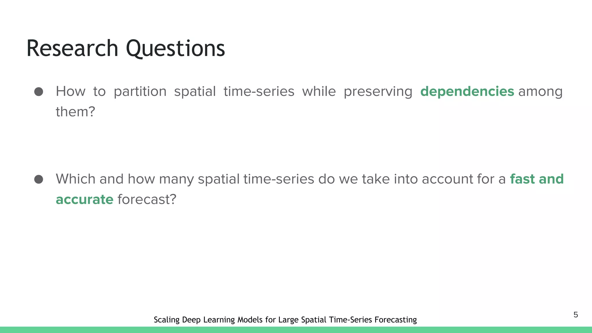Research Questions
● How to partition spatial time-series while preserving dependencies among
them?
● Which and how many spatial time-series do we take into account for a fast and
accurate forecast?
5
Scaling Deep Learning Models for Large Spatial Time-Series Forecasting
 
