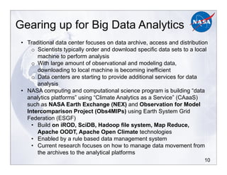 10
Gearing up for Big Data Analytics
•! Traditional data center focuses on data archive, access and distribution
o! Scientists typically order and download specific data sets to a local
machine to perform analysis
o! With large amount of observational and modeling data,
downloading to local machine is becoming inefficient
o! Data centers are starting to provide additional services for data
analysis
•! NASA computing and computational science program is building “data
analytics platforms” using “Climate Analytics as a Service” (CAaaS)
such as NASA Earth Exchange (NEX) and Observation for Model
Intercomparison Project (Obs4MIPs) using Earth System Grid
Federation (ESGF)
•! Build on iROD, SciDB, Hadoop file system, Map Reduce,
Apache OODT, Apache Open Climate technologies
•! Enabled by a rule based data management system
•! Current research focuses on how to manage data movement from
the archives to the analytical platforms
 