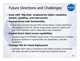 15
Future Directions and Challenges
!! Scale with “Big Data” produced by higher resolution
models, satellites, and instruments
!! Expand server-side functionality
!! Server-side processing through WPS (climate indexes, custom algorithms);
GIS mapping services (for climate change impact studies at regional and
local scale); Facilitate model to observations inter-comparison
!! Expand direct client access capabilities
!! Increased support for OPeNDAP based access; Track provenance of complex
processing workflows for reproducibility and repeatability; Controlled
Vocabularies
!! Package VMs for Cloud deployment
!! Instantiate ESGF nodes on demand for short lifetime projects; Environment
with elastic allocation of back-end storage and computing resources
 