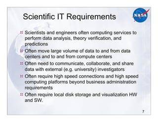 7
Scientific IT Requirements
!!Scientists and engineers often computing services to
perform data analysis, theory verification, and
predictions
!!Often move large volume of data to and from data
centers and to and from compute centers
!!Often need to communicate, collaborate, and share
data with external (e.g. university) investigators
!!Often require high speed connections and high speed
computing platforms beyond business administration
requirements
!!Often require local disk storage and visualization HW
and SW.
 