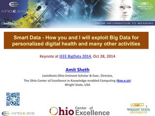 Put Knoesis Banner 
Smart Data - How you and I will exploit Big Data for 
personalized digital health and many other activities 
Keynote at IEEE BigData 2014, Oct 28, 2014 
Amit Sheth 
LexisNexis Ohio Eminent Scholar & Exec. Director, 
The Ohio Center of Excellence in Knowledge-enabled Computing (Kno.e.sis) 
Wright State, USA 
 