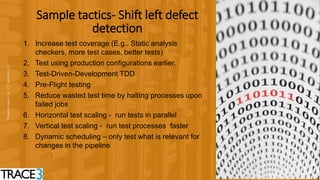 2727
Sample tactics- Shift left defect
detection
1. Increase test coverage (E.g.. Static analysis
checkers, more test cases, better tests)
2. Test using production configurations earlier.
3. Test-Driven-Development TDD
4. Pre-Flight testing
5. Reduce wasted test time by halting processes upon
failed jobs
6. Horizontal test scaling - run tests in parallel
7. Vertical test scaling - run test processes faster
8. Dynamic scheduling – only test what is relevant for
changes in the pipeline
 