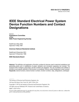 IEEE Std C37.2-1996(R2001)
(Revision of C37.2-1991)
IEEE Standard Electrical Power System
Device Function Numbers and Contact
Designations
Sponsor
Substations Committee
of the
IEEE Power Engineering Society
Reaffirmed 2 May 2002
Approved 15 May 1997
American National Standards Institute
Reaffirmed 6 December 2001
Approved 10 December 1996
IEEE Standards Board
Abstract: The definition and application of function numbers for devices used in electrical substations and
generating plants and in installations of power utilization and conversion apparatus are covered. The
purpose of the numbers is discussed, and 94 numbers are assigned. The use of prefixes and suffixes to
provide a more specific definition of the function is considered. Device contact designation is also covered.
Keywords: device functions, device function numbers, function numbers, relay, designations, switchgear
The Institute of Electrical and Electronics Engineers, Inc.
345 East 47th Street, New York, NY 10017-2394, USA
Copyright © 1997 by the Institute of Electrical and Electronics Engineers, Inc.
All rights reserved. Published 1997. Printed in the United States of America.
ISBN 1-55937-879-4
No part of this publication may be reproduced in any form, in an electronic retrieval system or otherwise, without the
prior written permission of the publisher.
Recognized as an
American National Standard (ANSI)
 