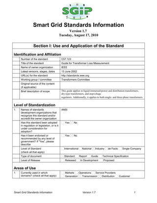 Smart Grid Standards Information
Version 1.7
Tuesday, August 17, 2010
Section I: Use and Application of the Standard
Identification and Affiliation
Number of the standard C57.123
Title of the standard Guide for Transformer Loss Measurement
Name of owner organization IEEE
Latest versions, stages, dates 13 June 2002
URL(s) for the standard http://standards.ieee.org
Working group / committee Transformers Committee
Original source of the content
(if applicable)
Brief description of scope This guide applies to liquid-immersed-power and distribution transformers,
dry-type transformers, and stepvoltage
regulators. Additionally, it applies to both single- and three-phase transformers.
Level of Standardization
1. Names of standards
development organizations that
recognize this standard and/or
accredit the owner organization
ANSI
Has this standard been adopted
in regulation or legislation, or is it
under consideration for
adoption?
Yes No
Has it been endorsed or
recommended by any level of
government? If “Yes”, please
describe
Yes No
Level of Standard
(check all that apply)
International National Industry de Facto Single Company
Type of document Standard Report Guide Technical Specification
Level of Release Released In Development Proposed
Areas of Use
1. Currently used in which
domains? (check all that apply)
Markets Operations Service Providers
Generation Transmission Distribution Customer
Smart Grid Standards Information Version 1.7 1
 