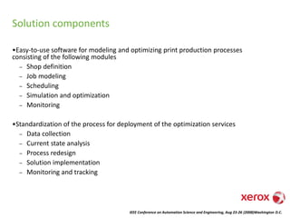 IEEE Conference on Automation Science and Engineering, Aug 23-26 (2008)Washington D.C.
Solution components
•Easy-to-use software for modeling and optimizing print production processes
consisting of the following modules
– Shop definition
– Job modeling
– Scheduling
– Simulation and optimization
– Monitoring
•Standardization of the process for deployment of the optimization services
– Data collection
– Current state analysis
– Process redesign
– Solution implementation
– Monitoring and tracking
 