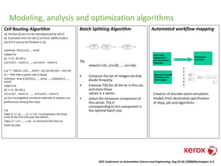 IEEE Conference on Automation Science and Engineering, Aug 23-26 (2008)Washington D.C.
Modeling, analysis and optimization algorithms
Cell Routing Algorithm
xij: Portion of job Ji to be manufactured by cell Cj.
tij: Estimated time for cell Cj to finish 100% of job Ji.
(tij=0 if Ji cannot be finished in Cj)
minimize F(x11,x12,…, xnm)
subject to
xij >= 0, for all i,j
x11+x12+…+x1m=1, …, xn1+xn2+…+xnm=1
e.g. F = Gj(x11, x12,…, xnm) = x1j t1j+x2j t2j+…+xnj tnj.
(F = Time that a given cell j is busy)
minimize max {L1G1(x11, …, xnm), …, LmGm(x11, …,
xnm)}
subject to
xij >= 0, for all i,j
x11+x12+…+x1m=1, …, xn1+xn2+…+xnm=1
Ljs are nonnegative constants selected to express our
preferences among the costs
e.g.
Take L1 >> L2, …, L1 >> Lm, to emphasize the busy
time of the first cell over the others.
Take L1 = L2 = … = Lm, to minimize the time to
finish all jobs.
Batch Splitting Algorithm
T(b) = s1 + (r1+r2+…+rn) b + (N/b –1)
max{s1+r1b, s2+r2b, …, sn+rnb}.
• Compute the set of integers bs that
divide N exactly.
• Evaluate T(b) for all the bs in this set,
and store these
values in a vector.
• Select the minimum component of
this vector. The b
corresponding to this component is
the optimal batch size.
Print Black
& White
Pages
Print Color
Pages
Collate
& Trim
Fold Stitch
Mail
Print Black
& White
Pages
Print Color
Pages
Collate
& Trim
Fold Stitch
Mail
Print shop
independent
job description
language
Production
workflow
Signature booklet
with black and
white pages
Automated workflow mapping
Creation of discrete event simulation
models from declarative specification
of shop, job and algorithms
 
