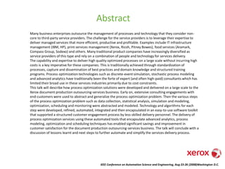 IEEE Conference on Automation Science and Engineering, Aug 23-26 (2008)Washington D.C.
Abstract
Many business enterprises outsource the management of processes and technology that they consider non-
core to third-party service providers. The challenge for the service providers is to leverage their expertise to
deliver managed services that more efficient, productive and profitable. Examples include IT infrastructure
management (IBM, HP), print services management (Xerox, Ricoh, Pitney Bowes), food services (Aramark,
Compass Group, Sodexo) and others. Many traditional product companies have increasingly diversified as
service providers of this type and rely on a combination of people and technology for services delivery.
The capability and expertise to deliver high quality optimized processes on a large scale without incurring high
costs is a key imperative for these companies. This is traditionally achieved through standardization of
processes, capture and dissemination of best practices and domain knowledge and structured training
programs. Process optimization technologies such as discrete-event simulation, stochastic process modeling
and advanced analytics have traditionally been the forte of expert (and often high-paid) consultants which has
limited their broad use in these services industries primarily due to cost constraints.
This talk will describe how process optimization solutions were developed and delivered on a large scale to the
Xerox document production outsourcing-services business. Early on, extensive consulting engagements with
end-customers were used to abstract and generalize the process optimization problem. Then the various steps
of the process optimization problem such as data collection, statistical analysis, simulation and modeling,
optimization, scheduling and monitoring were abstracted and modeled. Technology and algorithms for each
step were developed, refined, automated, integrated and then encapsulated in an easy-to-use software toolkit
that supported a structured customer engagement process by less-skilled delivery personnel. The delivery of
process optimization services using these automated tools that encapsulate advanced analytics, process
modeling, optimization and scheduling techniques has enabled significant savings and improvement in
customer satisfaction for the document production outsourcing-services business. The talk will conclude with a
discussion of lessons learnt and next steps to further automate and simplify the services delivery process.
 