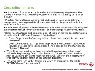 IEEE Conference on Automation Science and Engineering, Aug 23-26 (2008)Washington D.C.
Concluding remarks
•Automation of services analysis and optimization using easy-to-use S/W
toolkit and structured delivery processes can lead to scalability of services
delivery
•Problem formulation requires direct participation in services delivery
engagements and appropriate abstractions that can be generalized to the
services application
•Automation of process optimization tools can make the services delivery and
optimization robust to variations in skill and knowledge level of consultants
•Xerox has developed and deployed a set of tools under the general umbrella
of tools called “LDP Lean Document Production®”
– Over 100 personnel of varying skill sets have been trained in the use of
these tools
– Over 100 mid-sized to large print shops from the document production
services business have been assessed and optimized in the US, Canada,
China and Thailand
• We believe that services delivery optimization using a combination of
Industrial Engineering, Operations Research, IT tools and best practices
such as Lean and Six Sigma methodologies will usher in the next phase of
productivity improvements in the services business.
• The work discussed in this talk was selected as a finalist for the 2008
INFORMS Franz Edelman award
 