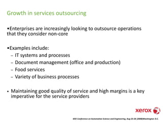 IEEE Conference on Automation Science and Engineering, Aug 23-26 (2008)Washington D.C.
Growth in services outsourcing
•Enterprises are increasingly looking to outsource operations
that they consider non-core
•Examples include:
– IT systems and processes
– Document management (office and production)
– Food services
– Variety of business processes
• Maintaining good quality of service and high margins is a key
imperative for the service providers
 
