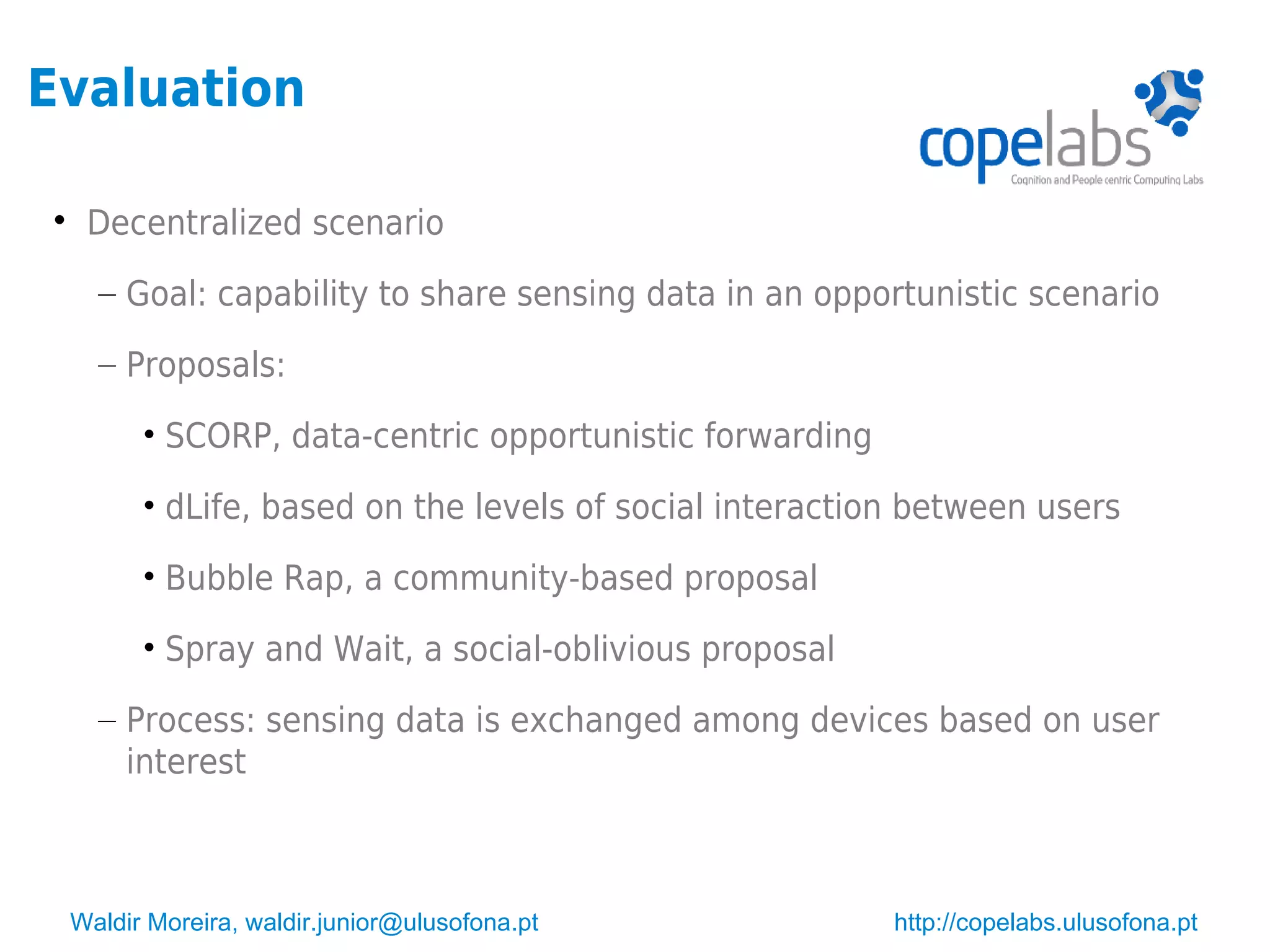 Waldir Moreira, waldir.junior@ulusofona.pt http://copelabs.ulusofona.pt
Evaluation

Decentralized scenario
– Goal: capability to share sensing data in an opportunistic scenario
– Proposals:
• SCORP, data-centric opportunistic forwarding
• dLife, based on the levels of social interaction between users
• Bubble Rap, a community-based proposal
• Spray and Wait, a social-oblivious proposal
– Process: sensing data is exchanged among devices based on user
interest
 