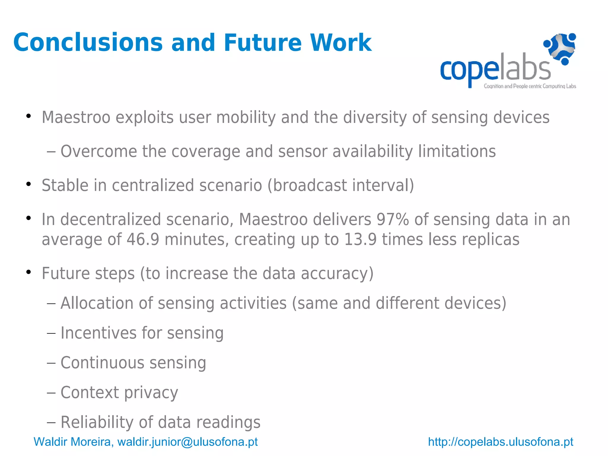 Waldir Moreira, waldir.junior@ulusofona.pt http://copelabs.ulusofona.pt
Conclusions and Future Work

Maestroo exploits user mobility and the diversity of sensing devices
– Overcome the coverage and sensor availability limitations

Stable in centralized scenario (broadcast interval)

In decentralized scenario, Maestroo delivers 97% of sensing data in an
average of 46.9 minutes, creating up to 13.9 times less replicas

Future steps (to increase the data accuracy)
– Allocation of sensing activities (same and different devices)
– Incentives for sensing
– Continuous sensing
– Context privacy
– Reliability of data readings
 
