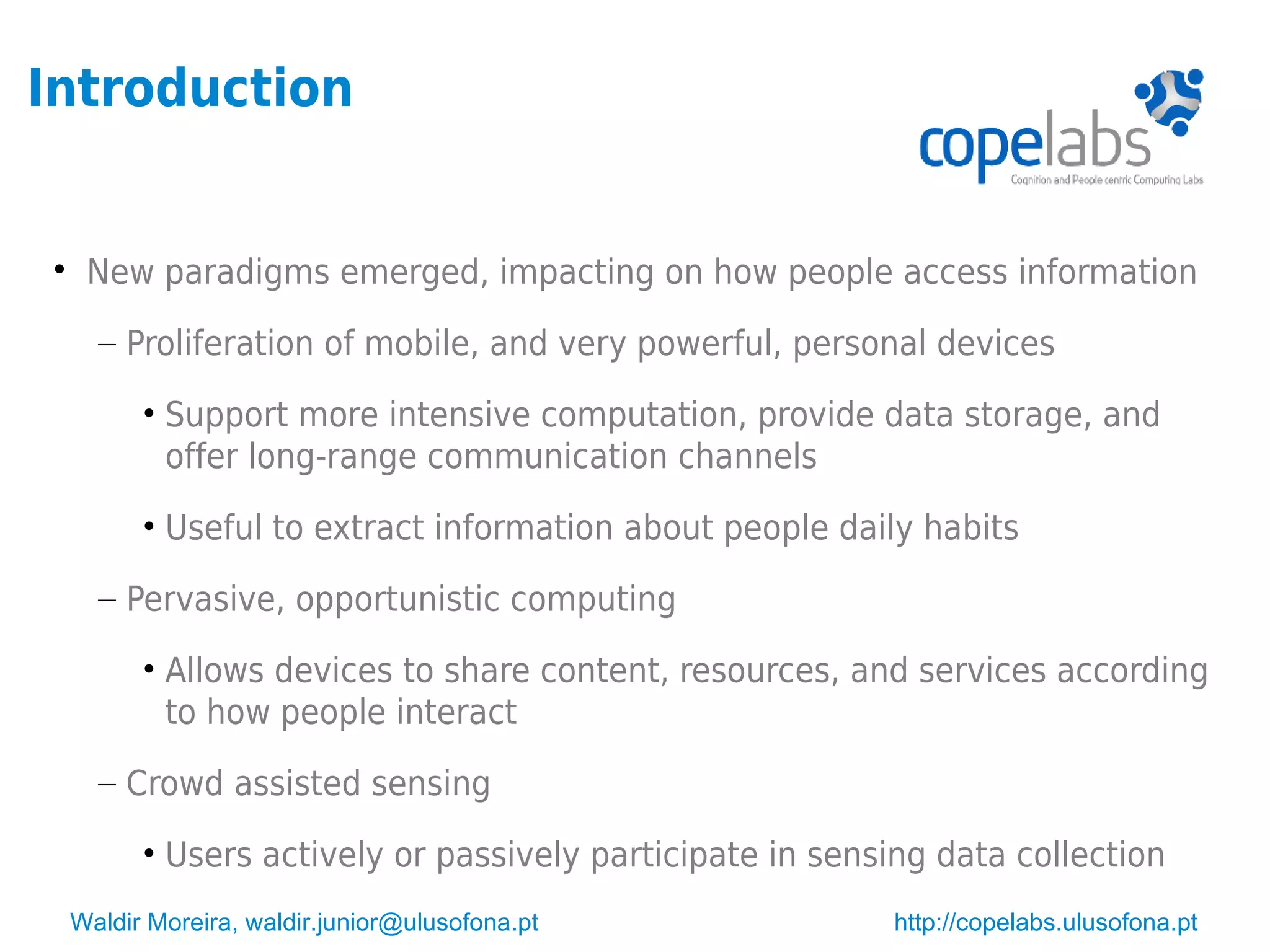 Waldir Moreira, waldir.junior@ulusofona.pt http://copelabs.ulusofona.pt
Introduction

New paradigms emerged, impacting on how people access information
– Proliferation of mobile, and very powerful, personal devices
• Support more intensive computation, provide data storage, and
offer long-range communication channels
• Useful to extract information about people daily habits
– Pervasive, opportunistic computing
• Allows devices to share content, resources, and services according
to how people interact
– Crowd assisted sensing
• Users actively or passively participate in sensing data collection
 